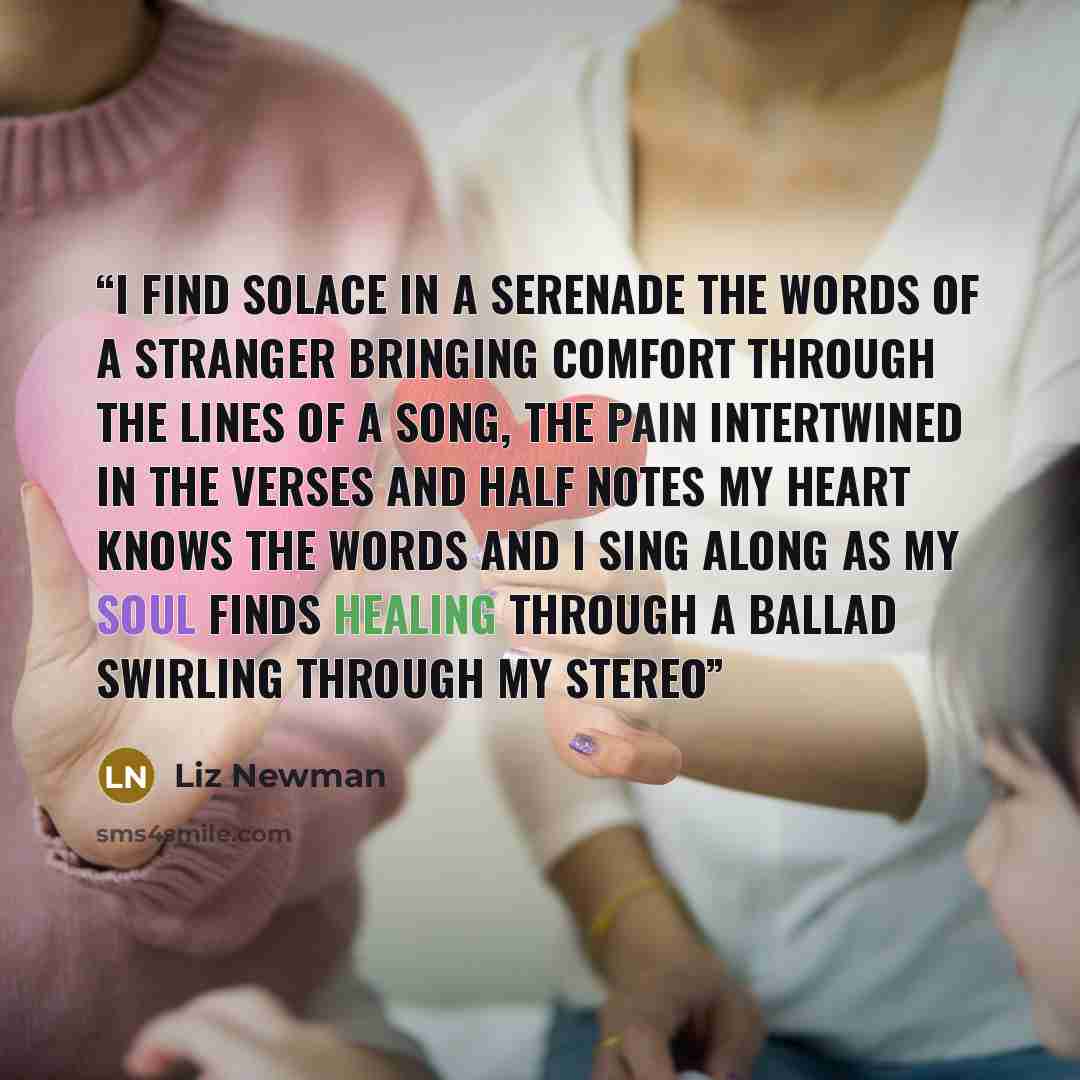 “I find solace in a serenade the words of a stranger bringing comfort through the lines of a song, The pain intertwined in the verses and half notes My heart knows the words and I sing along as my soul finds healing through a ballad swirling through my stereo” quote by Liz Newman