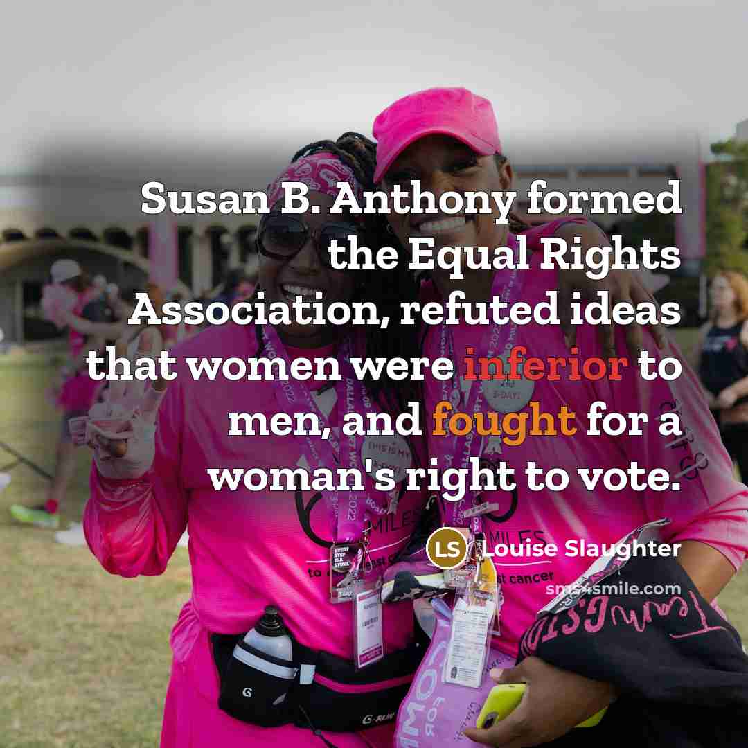 “Susan B. Anthony formed the Equal Rights Association, refuted ideas that women were inferior to men, and fought for a woman's right to vote.” quote by Louise Slaughter