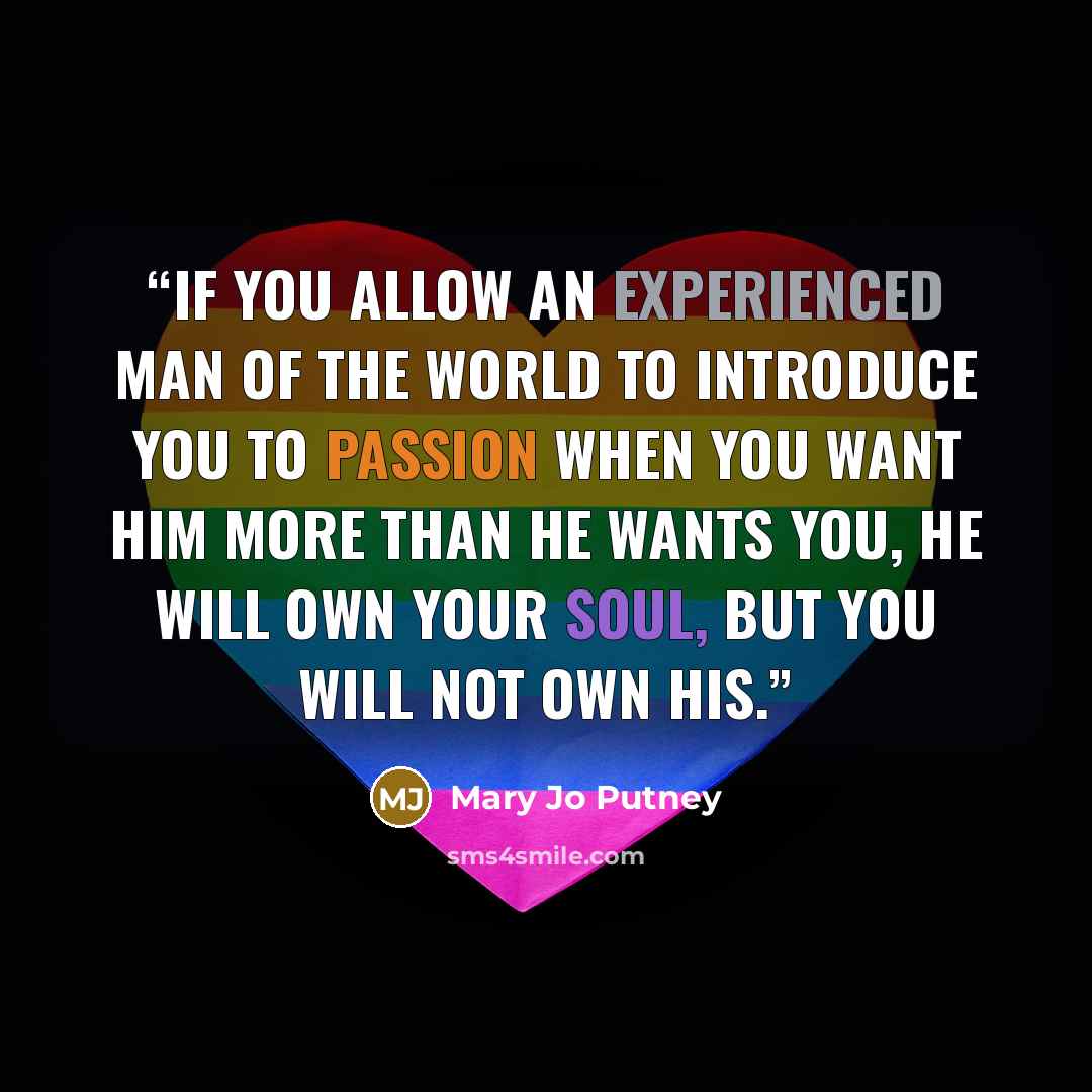 “If you allow an experienced man of the world to introduce you to passion when you want him more than he wants you, he will own your soul, but you will not own his.” quote by Mary Jo Putney
