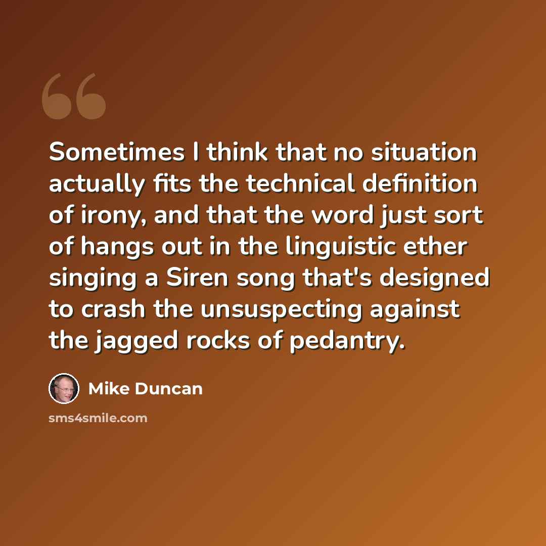 “Sometimes I think that no situation actually fits the technical definition of irony, and that the word just sort of hangs out in the linguistic ether singing a Siren song that's designed to crash the unsuspecting against the jagged rocks of pedantry.” quote by Mike Duncan