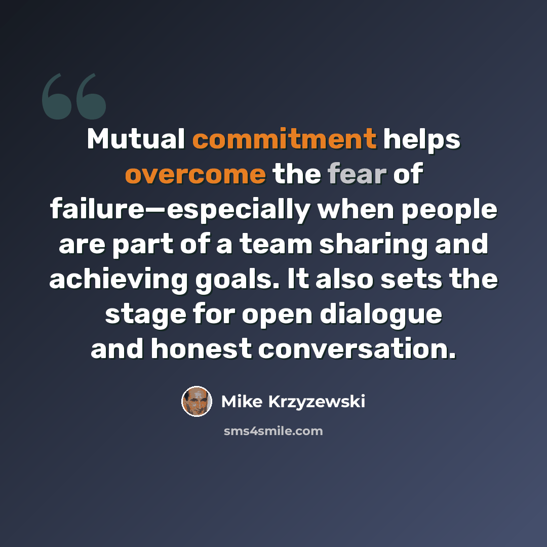 “Mutual commitment helps overcome the fear of failure—especially when people are part of a team sharing and achieving goals. It also sets the stage for open dialogue and honest conversation.” quote by Mike Krzyzewski