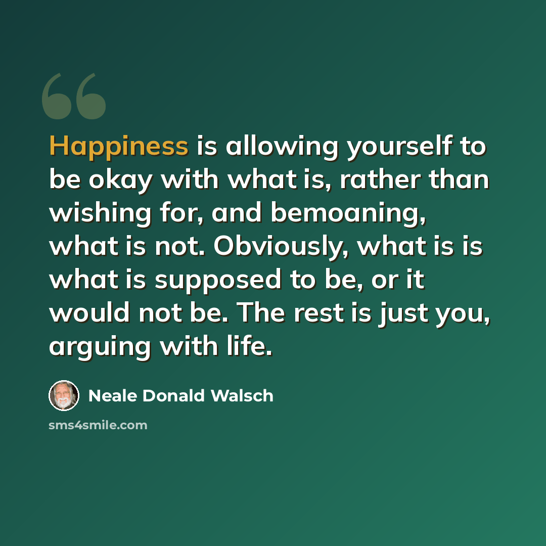“Happiness is allowing yourself to be okay with what is, rather than wishing for, and bemoaning, what is not. Obviously, what is is what is supposed to be, or it would not be. The rest is just you, arguing with life.” quote by Neale Donald Walsch