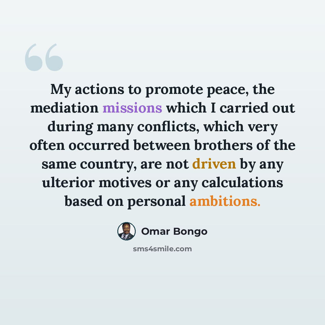 “My actions to promote peace, the mediation missions which I carried out during many conflicts, which very often occurred between brothers of the same country, are not driven by any ulterior motives or any calculations based on personal ambitions.” quote by Omar Bongo