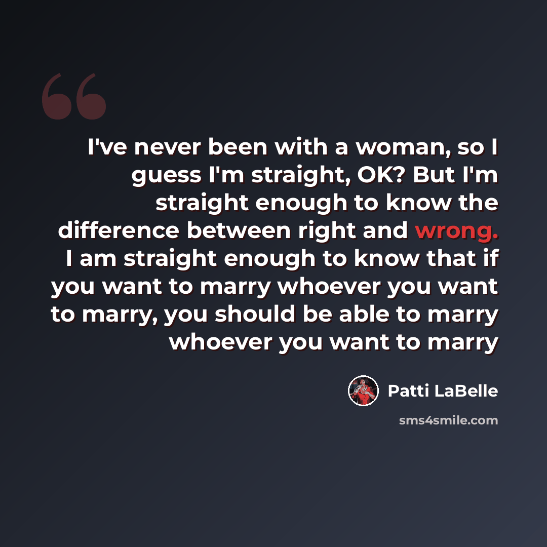 “I've never been with a woman, so I guess I'm straight, OK? But I'm straight enough to know the difference between right and wrong. I am straight enough to know that if you want to marry whoever you want to marry, you should be able to marry whoever you want to marry” quote by Patti LaBelle