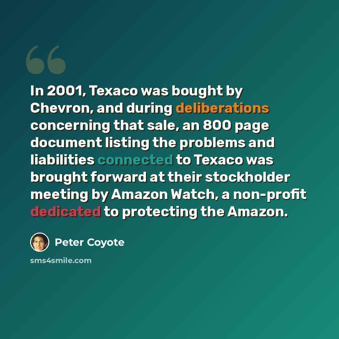 “In 2001, Texaco was bought by Chevron, and during deliberations concerning that sale, an 800 page document listing the problems and liabilities connected to Texaco was brought forward at their stockholder meeting by Amazon Watch, a non-profit dedicated to protecting the Amazon.” quote by Peter Coyote