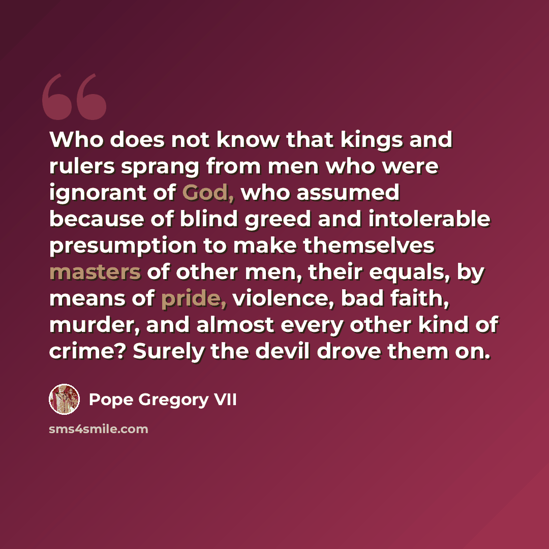“Who does not know that kings and rulers sprang from men who were ignorant of God, who assumed because of blind greed and intolerable presumption to make themselves masters of other men, their equals, by means of pride, violence, bad faith, murder, and almost every other kind of crime? Surely the…” quote by Pope Gregory VII
