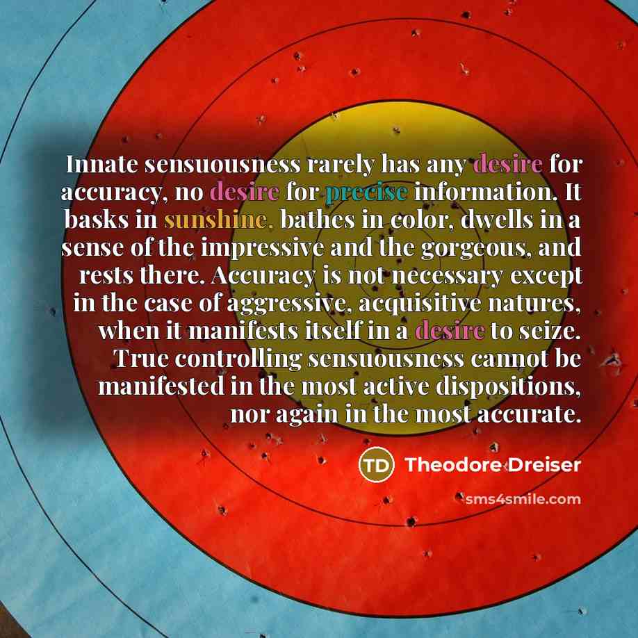 “Innate sensuousness rarely has any desire for accuracy, no desire for precise information. It basks in sunshine, bathes in color, dwells in a sense of the impressive and the gorgeous, and rests there. Accuracy is not necessary except in the case of aggressive, acquisitive natures, when it…” quote by Theodore Dreiser
