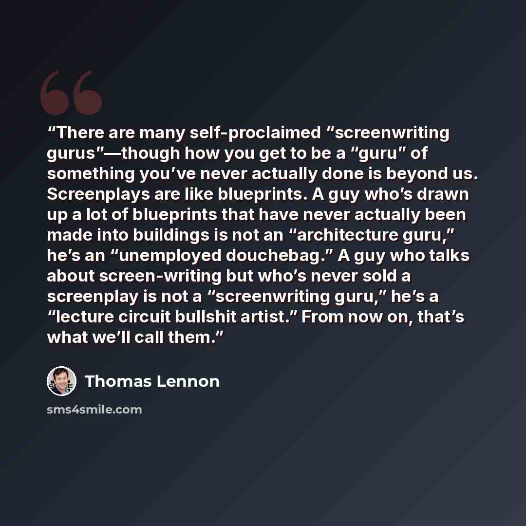 “There are many self-proclaimed “screenwriting gurus”—though how you get to be a “guru” of something you’ve never actually done is beyond us. Screenplays are like blueprints. A guy who’s drawn up a lot of blueprints that have never actually been made into buildings is not an “architecture guru,”…” quote by Thomas Lennon