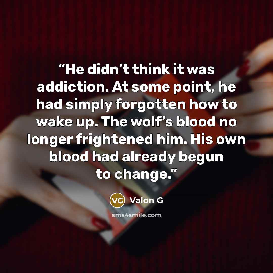 “He didn’t think it was addiction. At some point, he had simply forgotten how to wake up. The wolf’s blood no longer frightened him. His own blood had already begun to change.” quote by Valon G