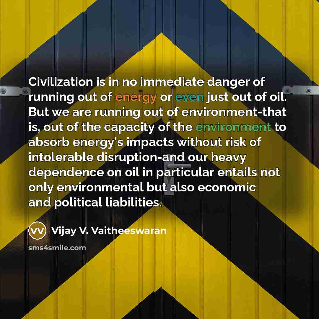 “Civilization is in no immediate danger of running out of energy or even just out of oil. But we are running out of environment-that is, out of the capacity of the environment to absorb energy's impacts without risk of intolerable disruption-and our heavy dependence on oil in particular entails not…” quote by Vijay V. Vaitheeswaran