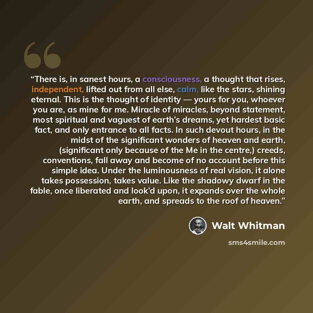 “There is, in sanest hours, a consciousness, a thought that rises, independent, lifted out from all else, calm, like the stars, shining eternal. This is the thought of identity — yours for you, whoever you are, as mine for me. Miracle of miracles, beyond statement, most spiritual and vaguest of…” quote by Walt Whitman