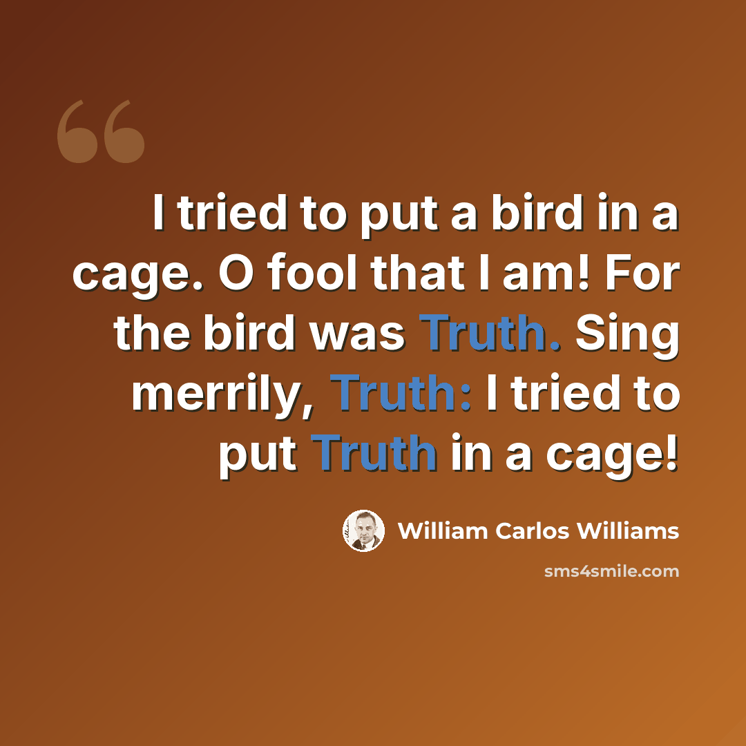 “I tried to put a bird in a cage. O fool that I am! For the bird was Truth. Sing merrily, Truth: I tried to put Truth in a cage!” quote by William Carlos Williams