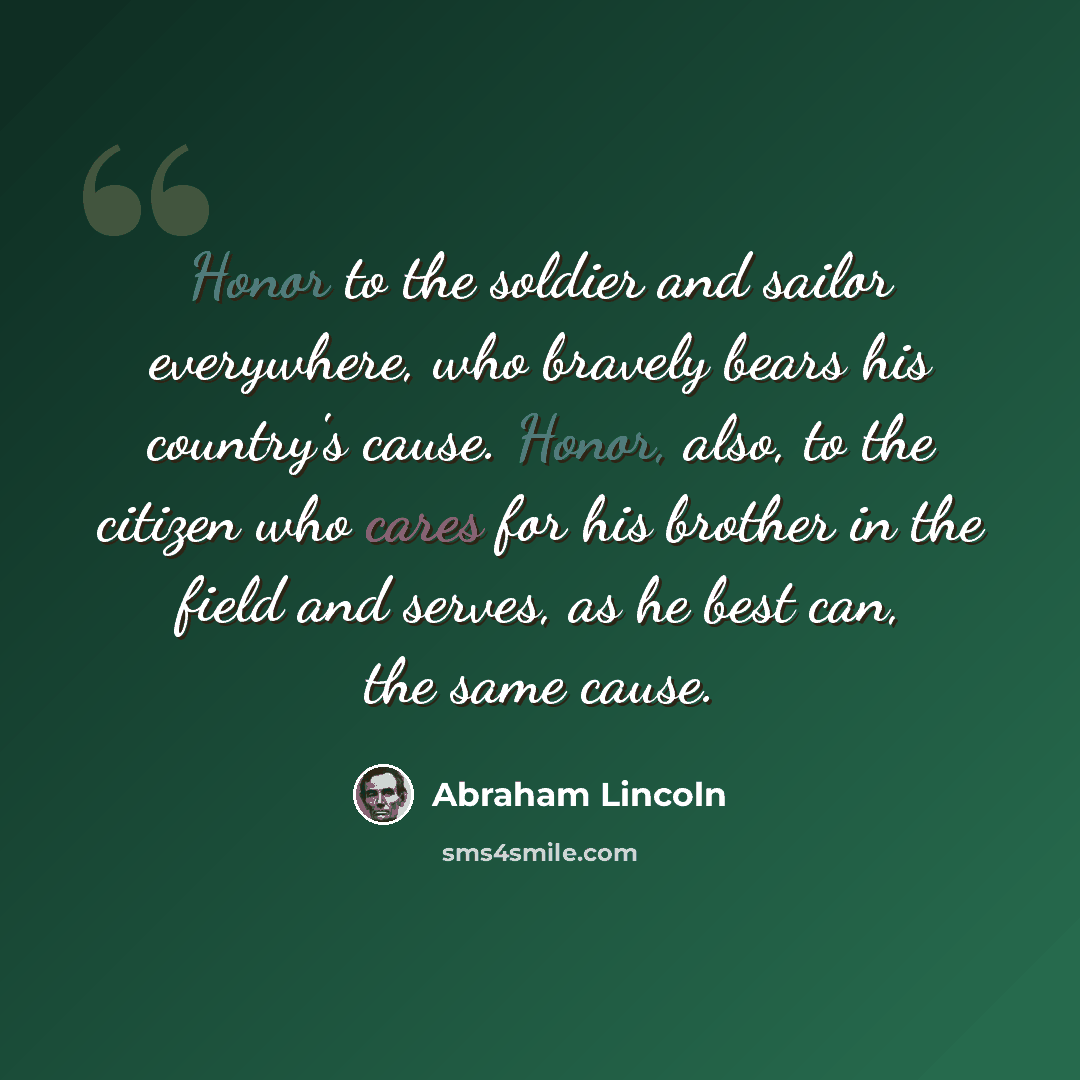 “Honor to the soldier and sailor everywhere, who bravely bears his country's cause. Honor, also, to the citizen who cares for his brother in the field and serves, as he best can, the same cause.” quote by Abraham Lincoln