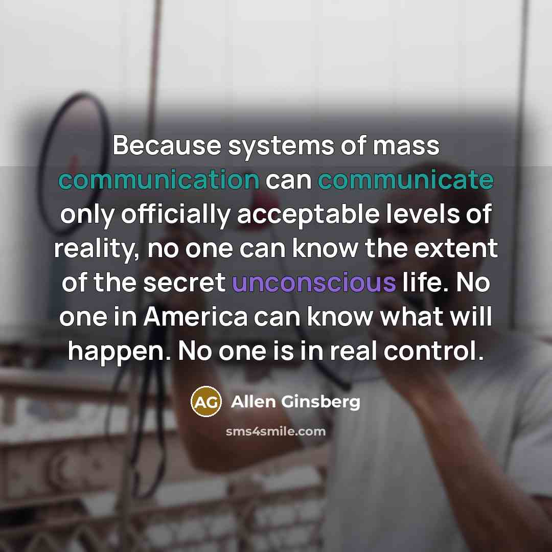 “Because systems of mass communication can communicate only officially acceptable levels of reality, no one can know the extent of the secret unconscious life. No one in America can know what will happen. No one is in real control.” quote by Allen Ginsberg