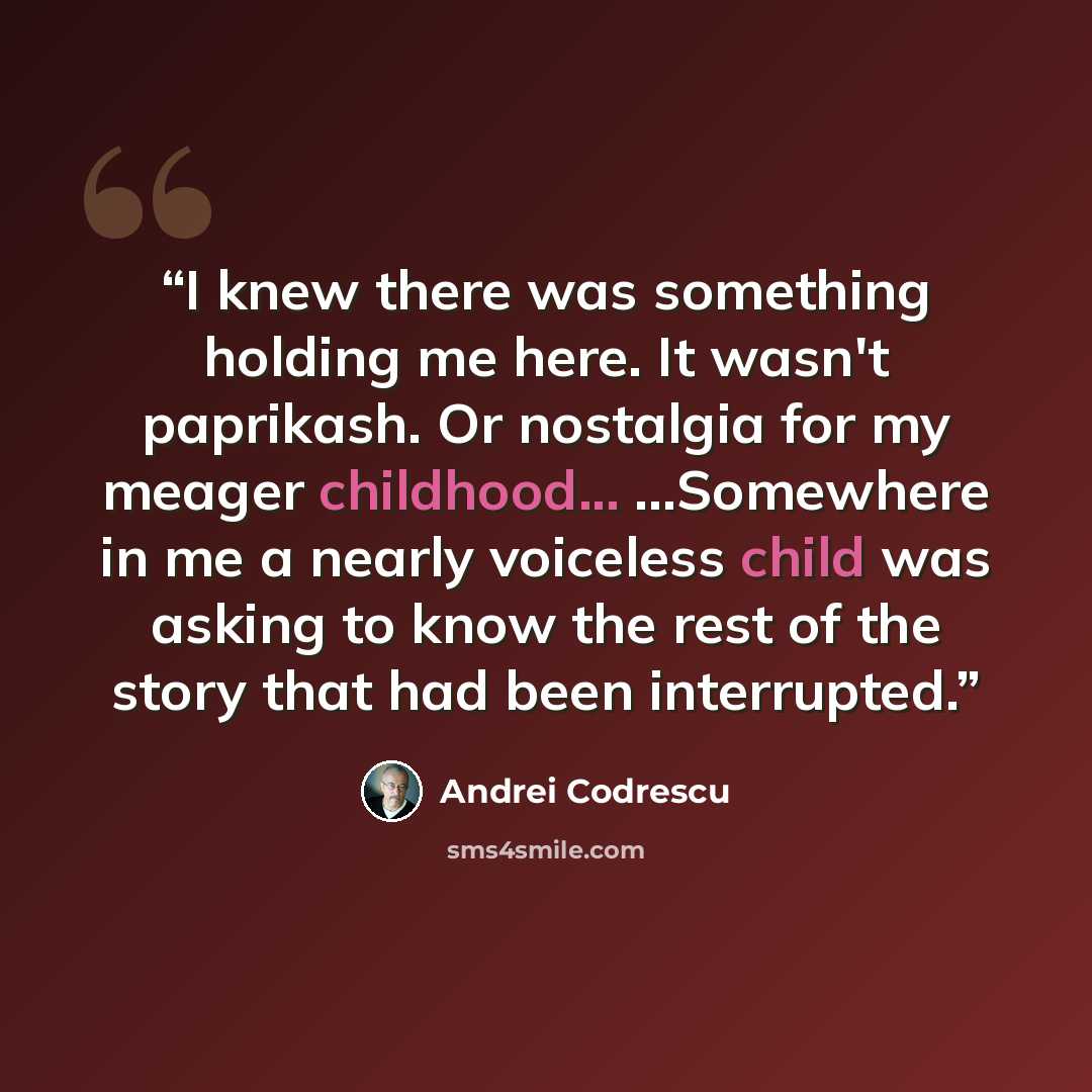 “I knew there was something holding me here. It wasn't paprikash. Or nostalgia for my meager childhood... ...Somewhere in me a nearly voiceless child was asking to know the rest of the story that had been interrupted.” quote by Andrei Codrescu