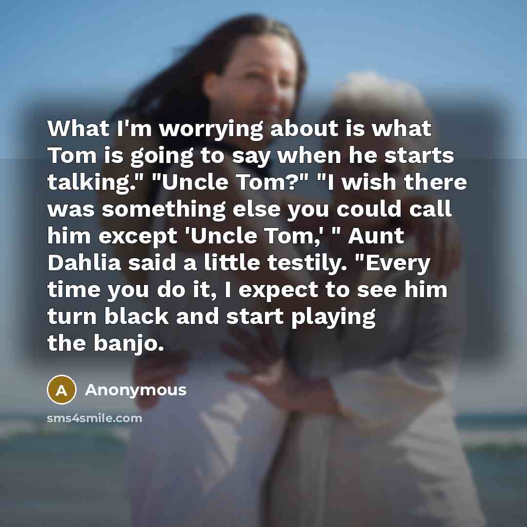 “What I'm worrying about is what Tom is going to say when he starts talking." "Uncle Tom?" "I wish there was something else you could call him except 'Uncle Tom,' " Aunt Dahlia said a little testily. "Every time you do it, I expect to see him turn black and start playing the banjo.” quote by Anonymous