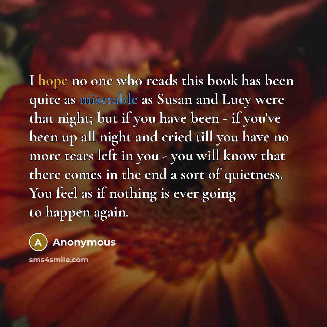 “I hope no one who reads this book has been quite as miserable as Susan and Lucy were that night; but if you have been - if you've been up all night and cried till you have no more tears left in you - you will know that there comes in the end a sort of quietness. You feel as if nothing is ever…” quote by Anonymous