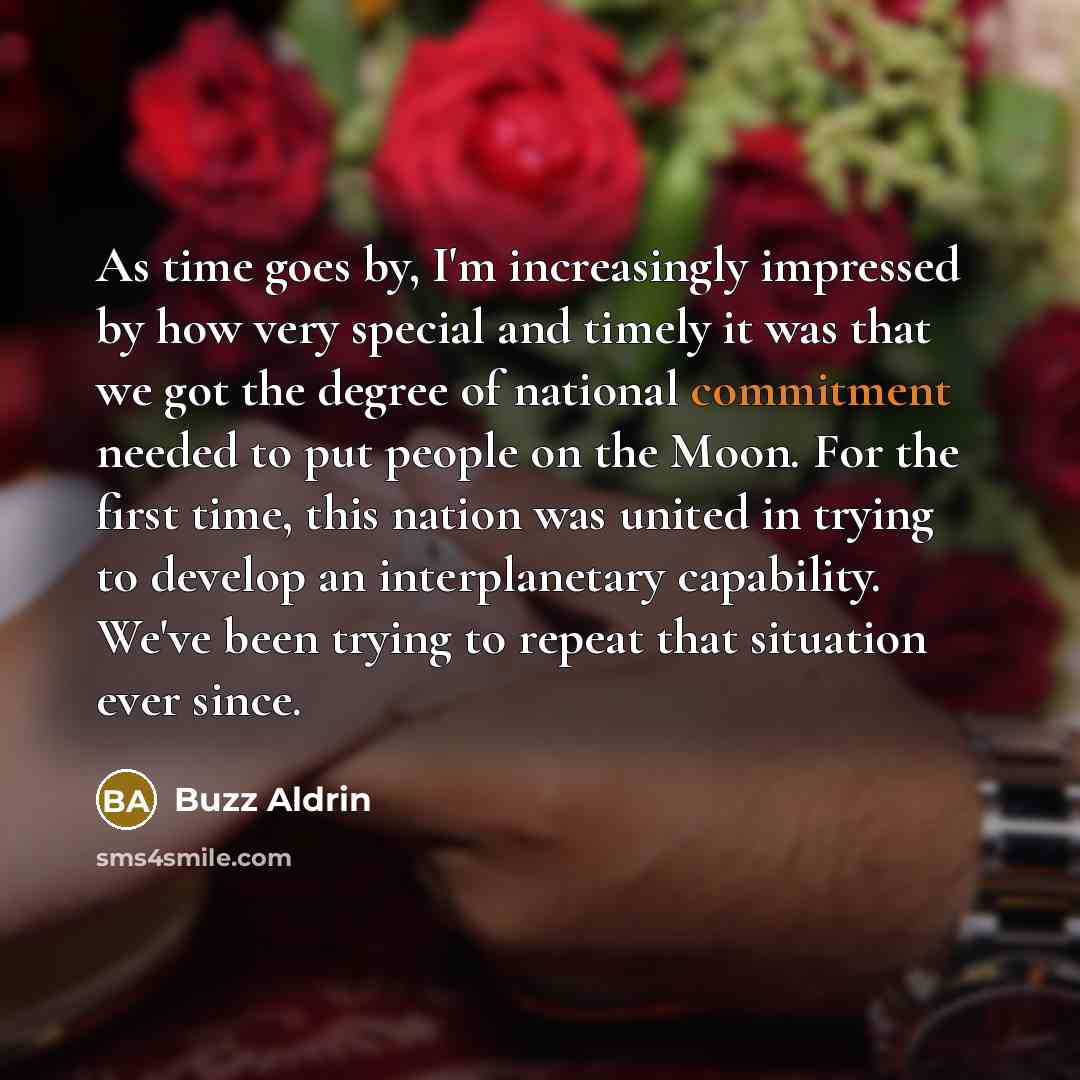 “As time goes by, I'm increasingly impressed by how very special and timely it was that we got the degree of national commitment needed to put people on the Moon. For the first time, this nation was united in trying to develop an interplanetary capability. We've been trying to repeat that situation…” quote by Buzz Aldrin