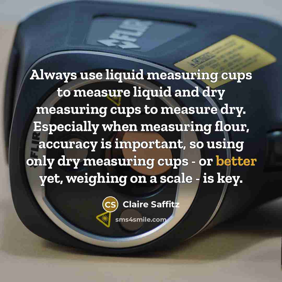 “Always use liquid measuring cups to measure liquid and dry measuring cups to measure dry. Especially when measuring flour, accuracy is important, so using only dry measuring cups - or better yet, weighing on a scale - is key.” quote by Claire Saffitz