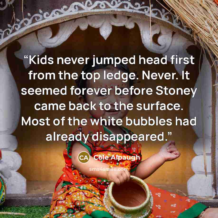 “Kids never jumped head first from the top ledge. Never. It seemed forever before Stoney came back to the surface. Most of the white bubbles had already disappeared.” quote by Cole Alpaugh