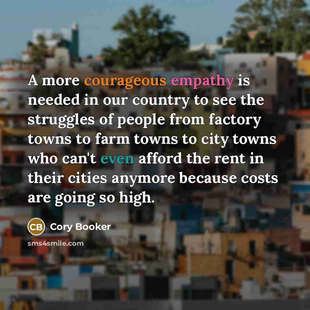 “A more courageous empathy is needed in our country to see the struggles of people from factory towns to farm towns to city towns who can't even afford the rent in their cities anymore because costs are going so high.” quote by Cory Booker