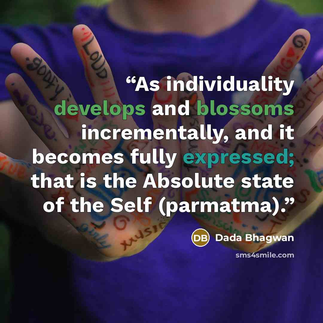 “As individuality develops and blossoms incrementally, and it becomes fully expressed; that is the Absolute state of the Self (parmatma).” quote by Dada Bhagwan