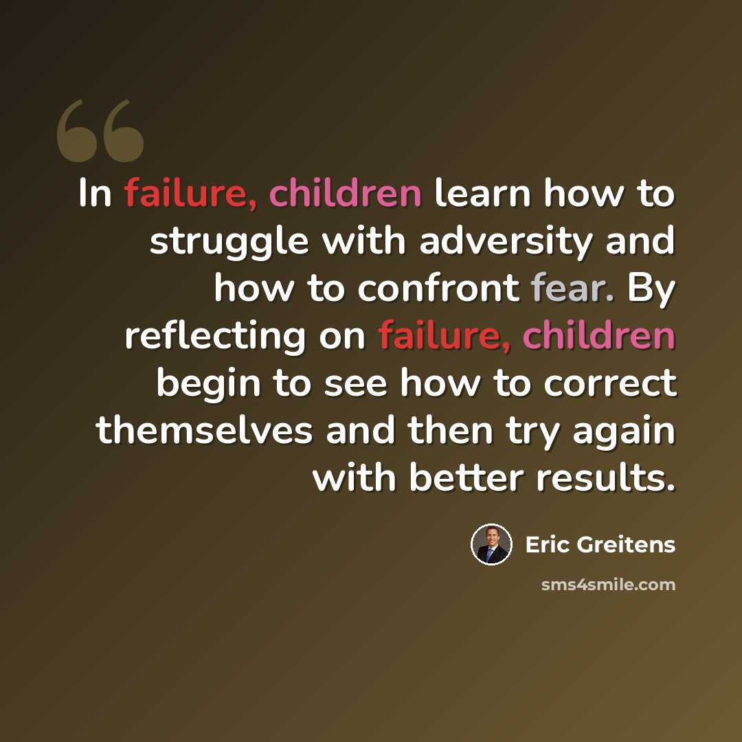 “In failure, children learn how to struggle with adversity and how to confront fear. By reflecting on failure, children begin to see how to correct themselves and then try again with better results.” quote by Eric Greitens