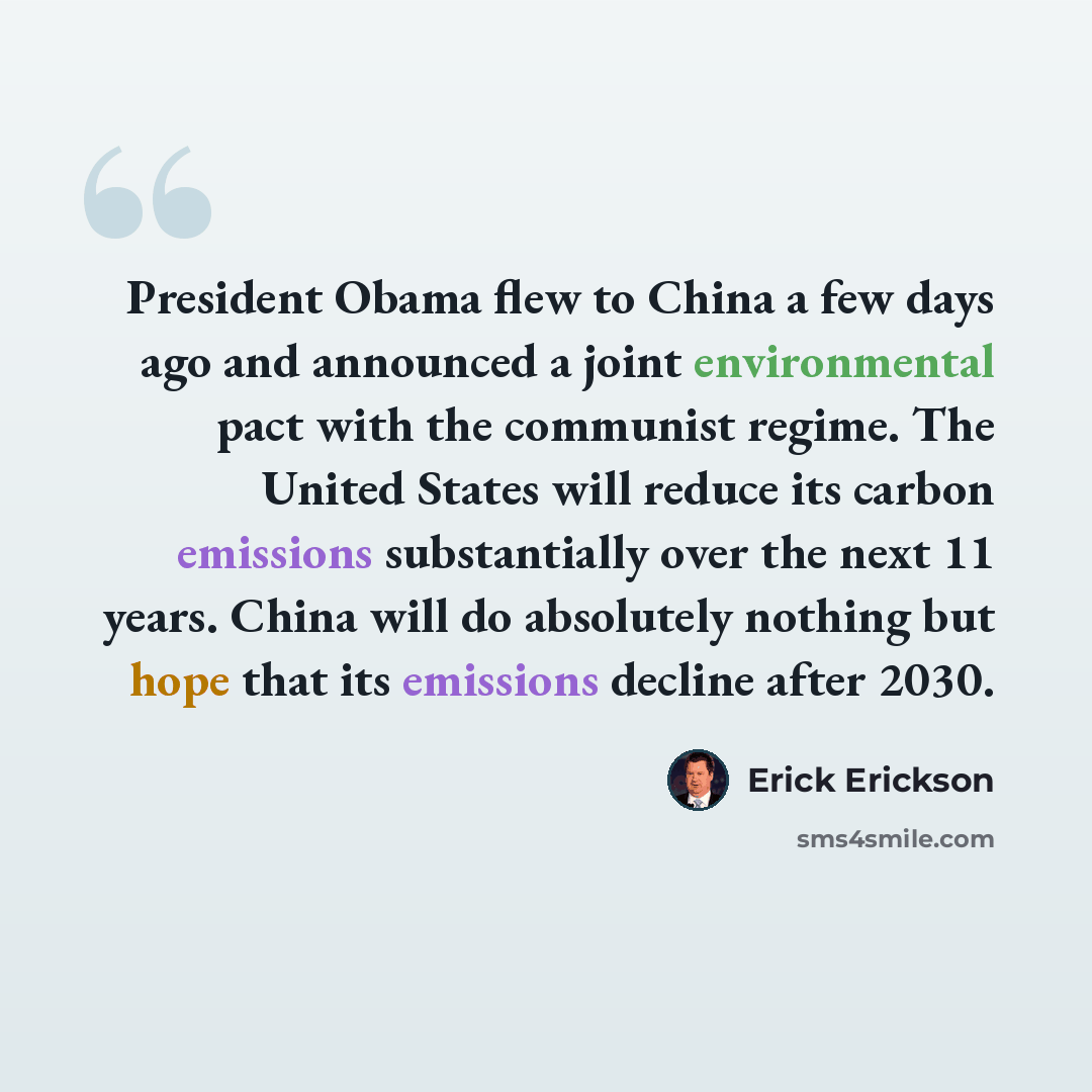 “President Obama flew to China a few days ago and announced a joint environmental pact with the communist regime. The United States will reduce its carbon emissions substantially over the next 11 years. China will do absolutely nothing but hope that its emissions decline after 2030.” quote by Erick Erickson