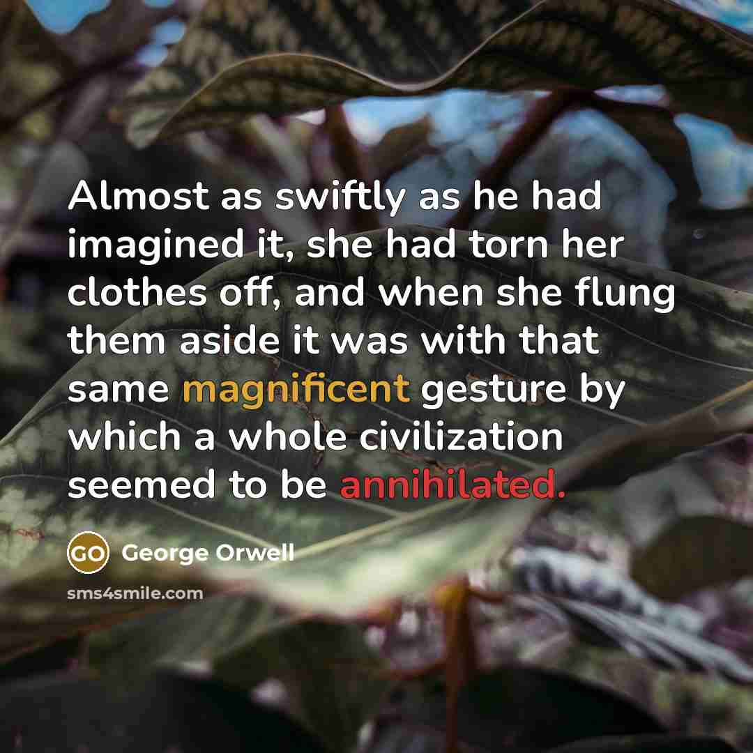“Almost as swiftly as he had imagined it, she had torn her clothes off, and when she flung them aside it was with that same magnificent gesture by which a whole civilization seemed to be annihilated.” quote by George Orwell