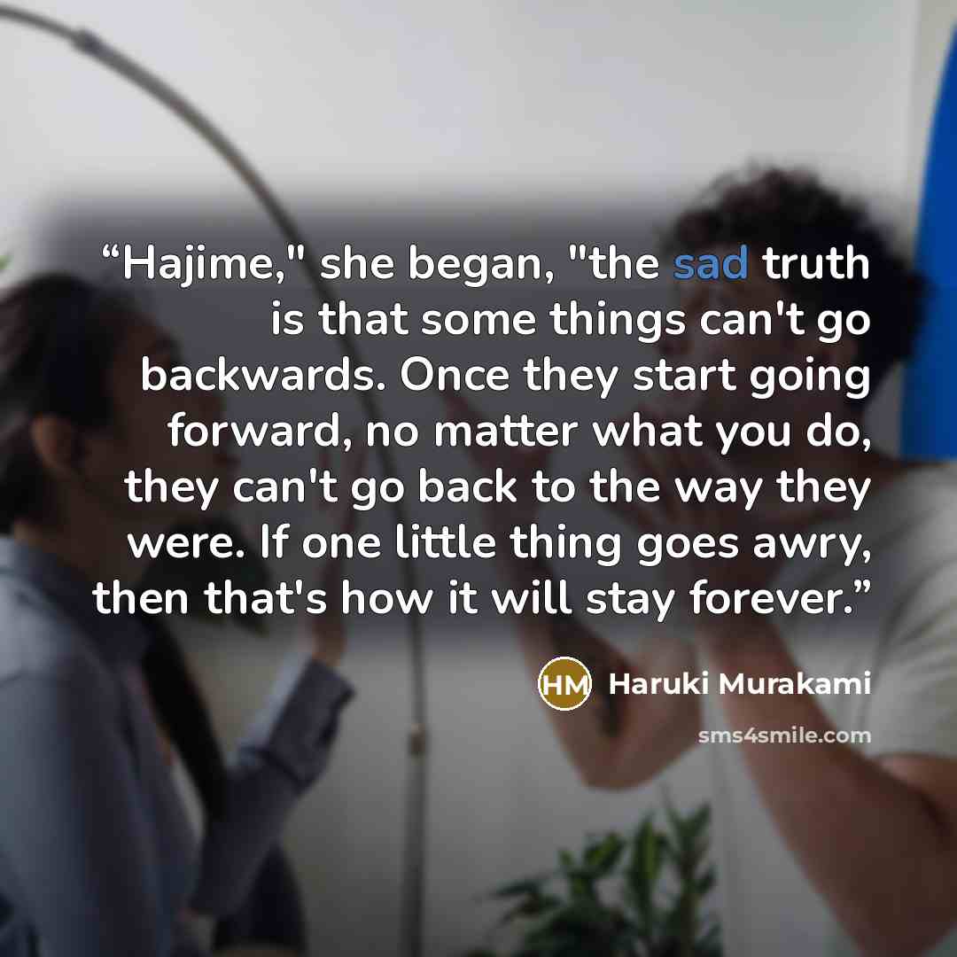 “Hajime," she began, "the sad truth is that some things can't go backwards. Once they start going forward, no matter what you do, they can't go back to the way they were. If one little thing goes awry, then that's how it will stay forever.” quote by Haruki Murakami