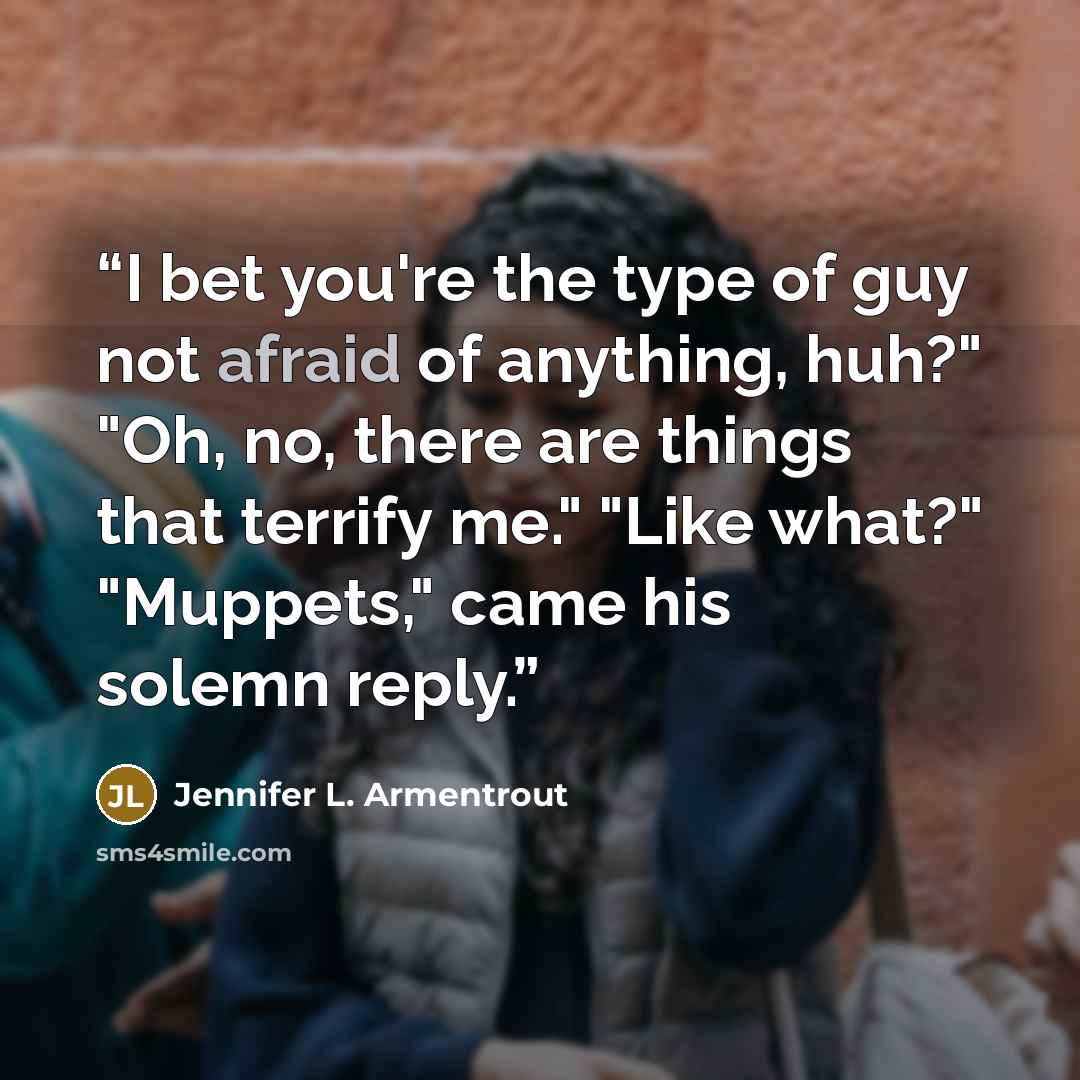 “I bet you're the type of guy not afraid of anything, huh?" "Oh, no, there are things that terrify me." "Like what?" "Muppets," came his solemn reply.” quote by Jennifer L. Armentrout
