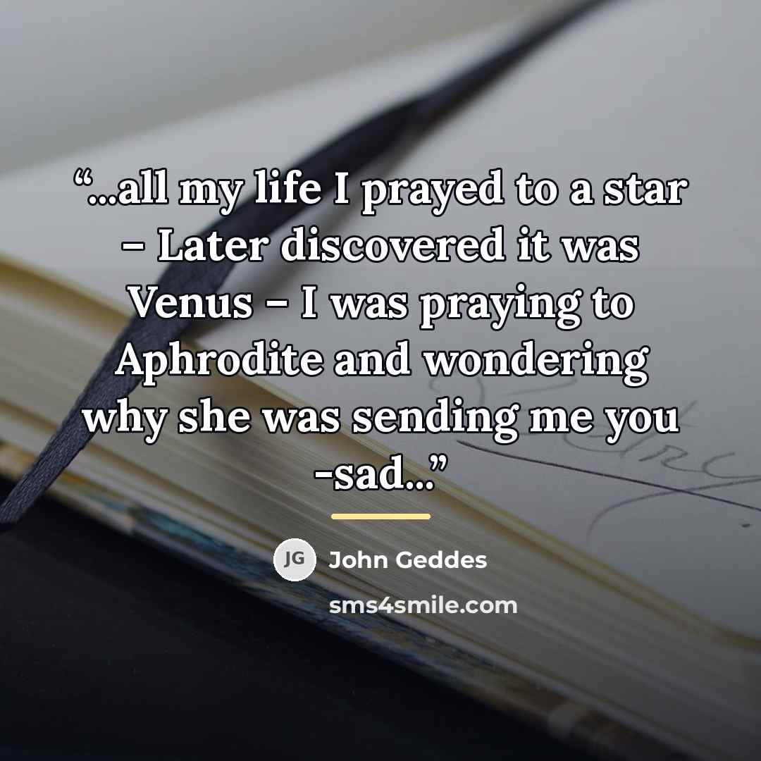 “...all my life I prayed to a star – Later discovered it was Venus – I was praying to Aphrodite and wondering why she was sending me you -sad...” quote by John Geddes