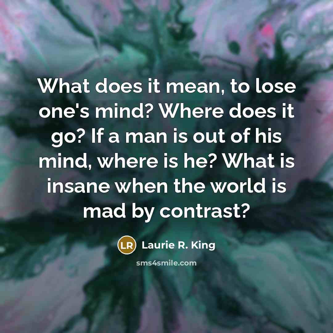 “What does it mean, to lose one's mind? Where does it go? If a man is out of his mind, where is he? What is insane when the world is mad by contrast?” quote by Laurie R. King