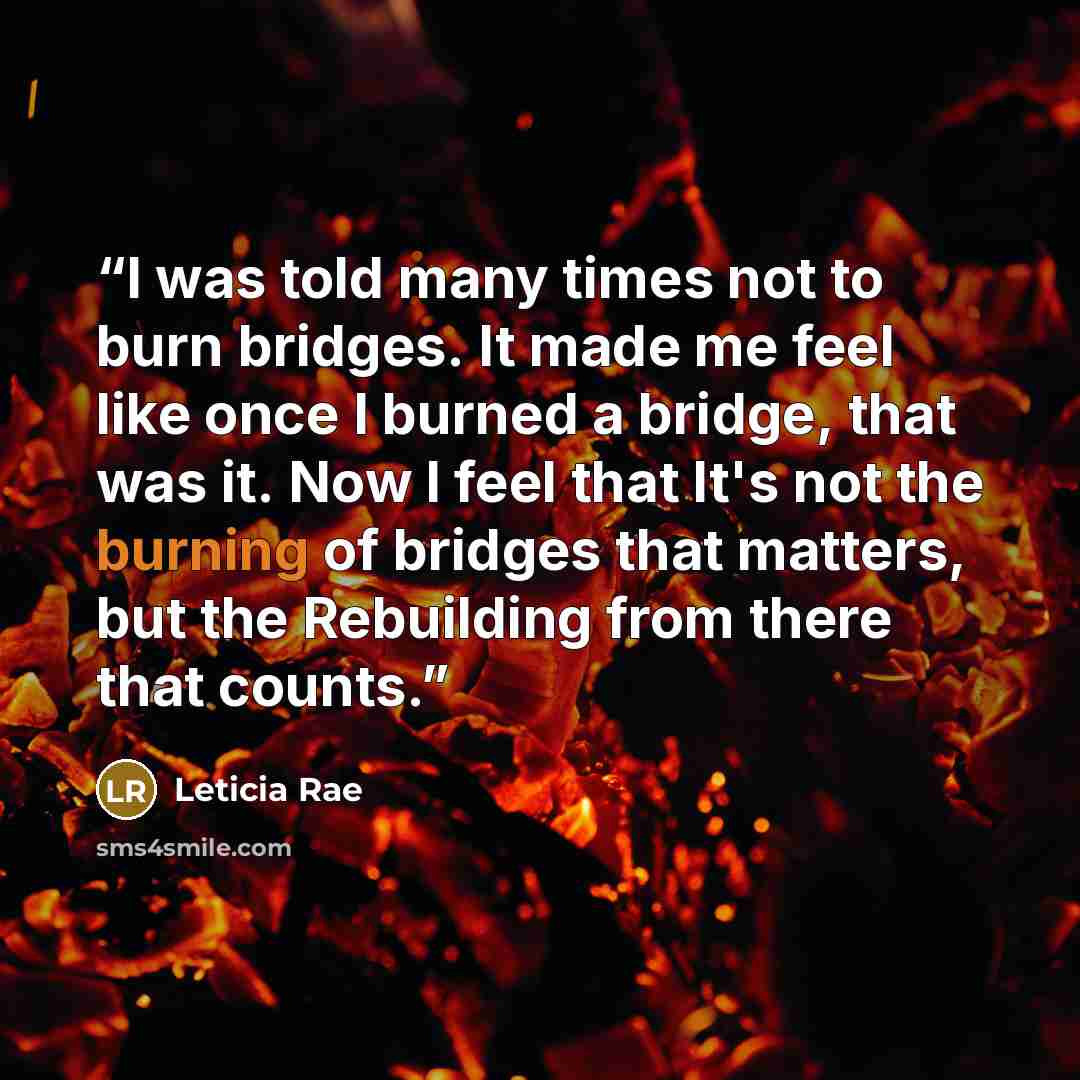 “I was told many times not to burn bridges. It made me feel like once I burned a bridge, that was it. Now I feel that It's not the burning of bridges that matters, but the Rebuilding from there that counts.” quote by Leticia Rae