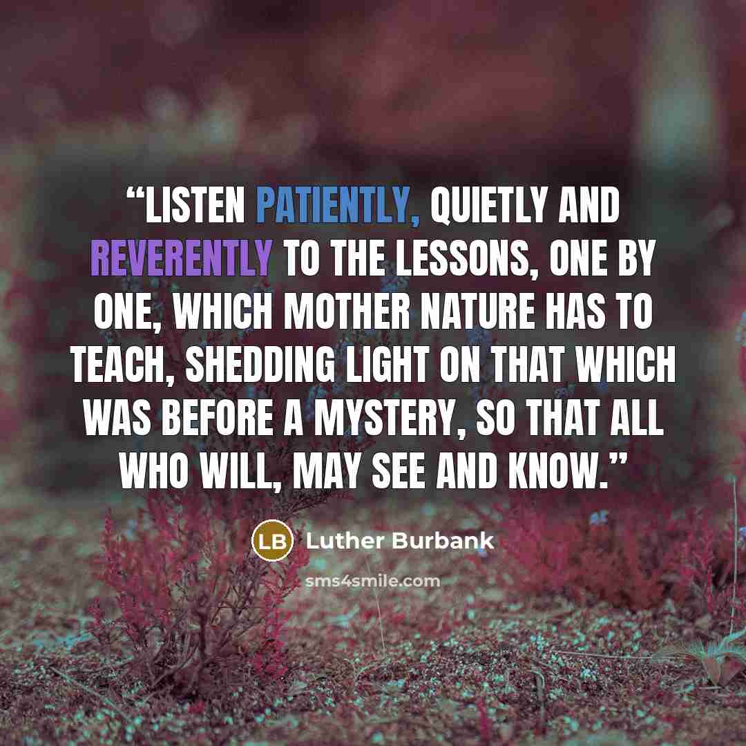“Listen patiently, quietly and reverently to the lessons, one by one, which Mother Nature has to teach, shedding light on that which was before a mystery, so that all who will, may see and know.” quote by Luther Burbank