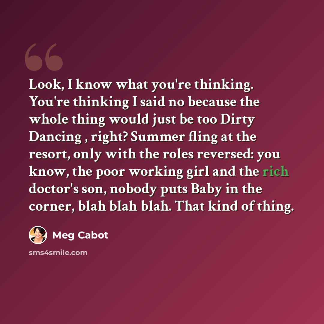 “Look, I know what you're thinking. You're thinking I said no because the whole thing would just be too Dirty Dancing , right? Summer fling at the resort, only with the roles reversed: you know, the poor working girl and the rich doctor's son, nobody puts Baby in the corner, blah blah blah. That…” quote by Meg Cabot