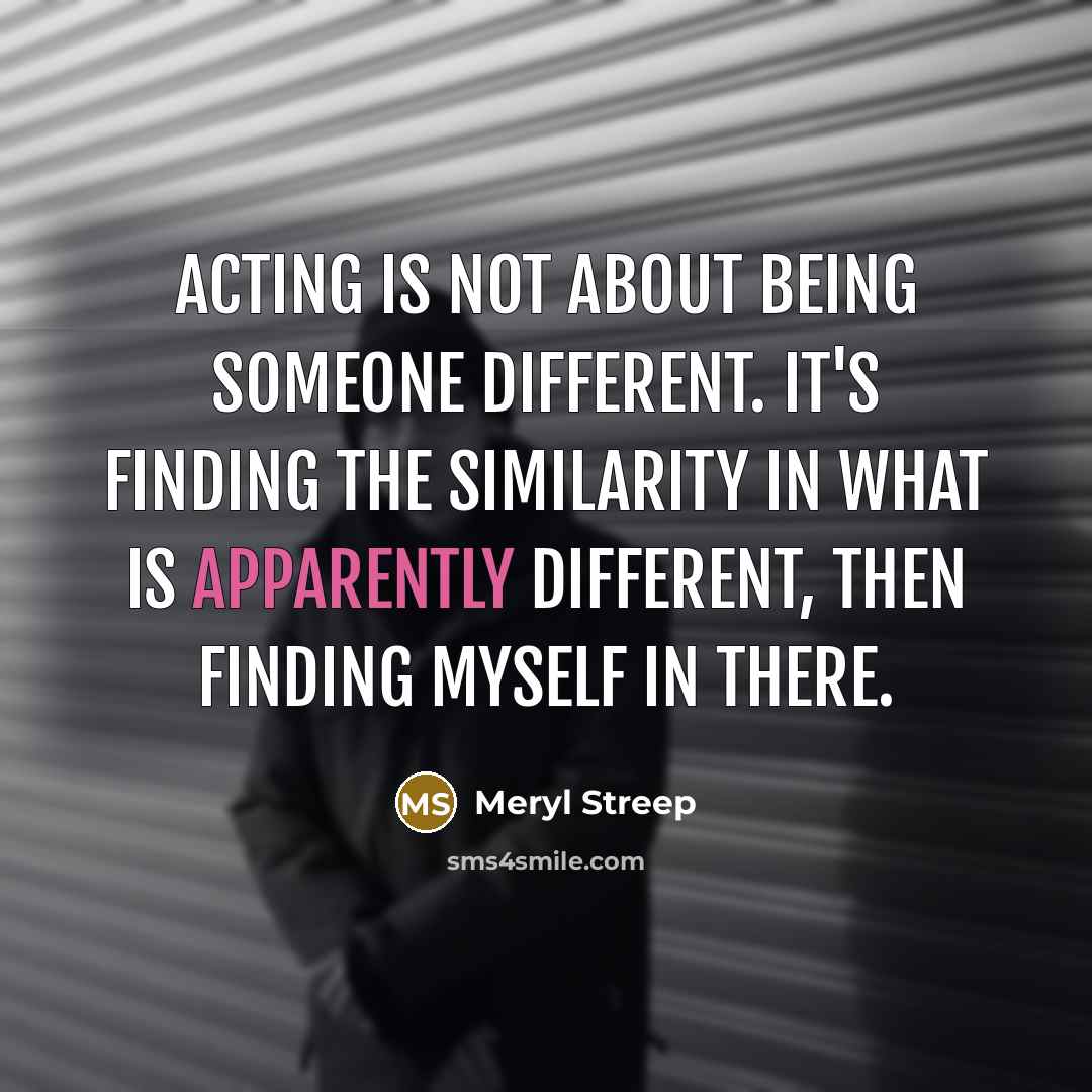 “Acting is not about being someone different. It's finding the similarity in what is apparently different, then finding myself in there.” quote by Meryl Streep
