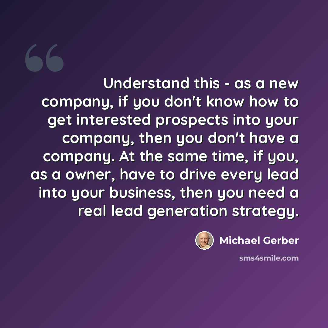 “Understand this - as a new company, if you don't know how to get interested prospects into your company, then you don't have a company. At the same time, if you, as a owner, have to drive every lead into your business, then you need a real lead generation strategy.” quote by Michael Gerber