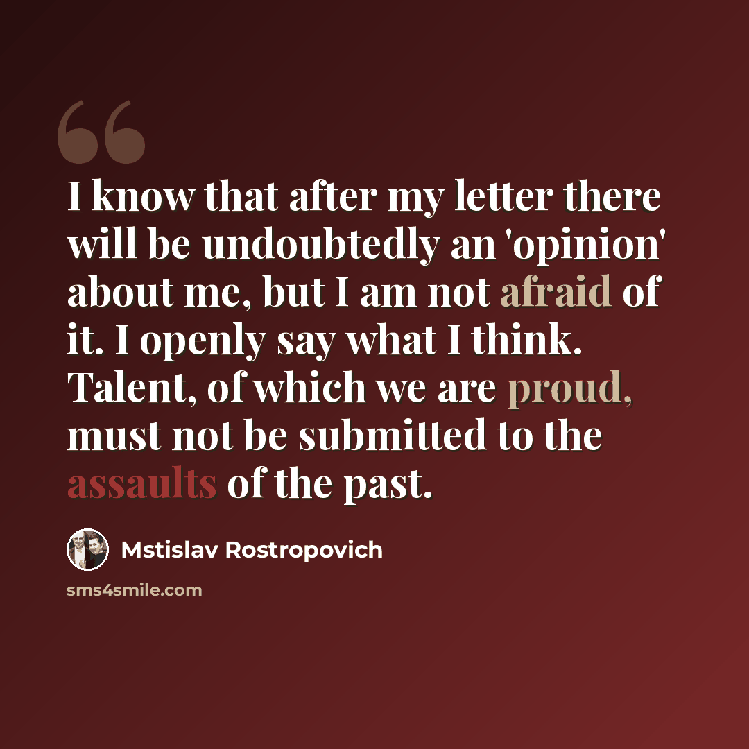 “I know that after my letter there will be undoubtedly an 'opinion' about me, but I am not afraid of it. I openly say what I think. Talent, of which we are proud, must not be submitted to the assaults of the past.” quote by Mstislav Rostropovich