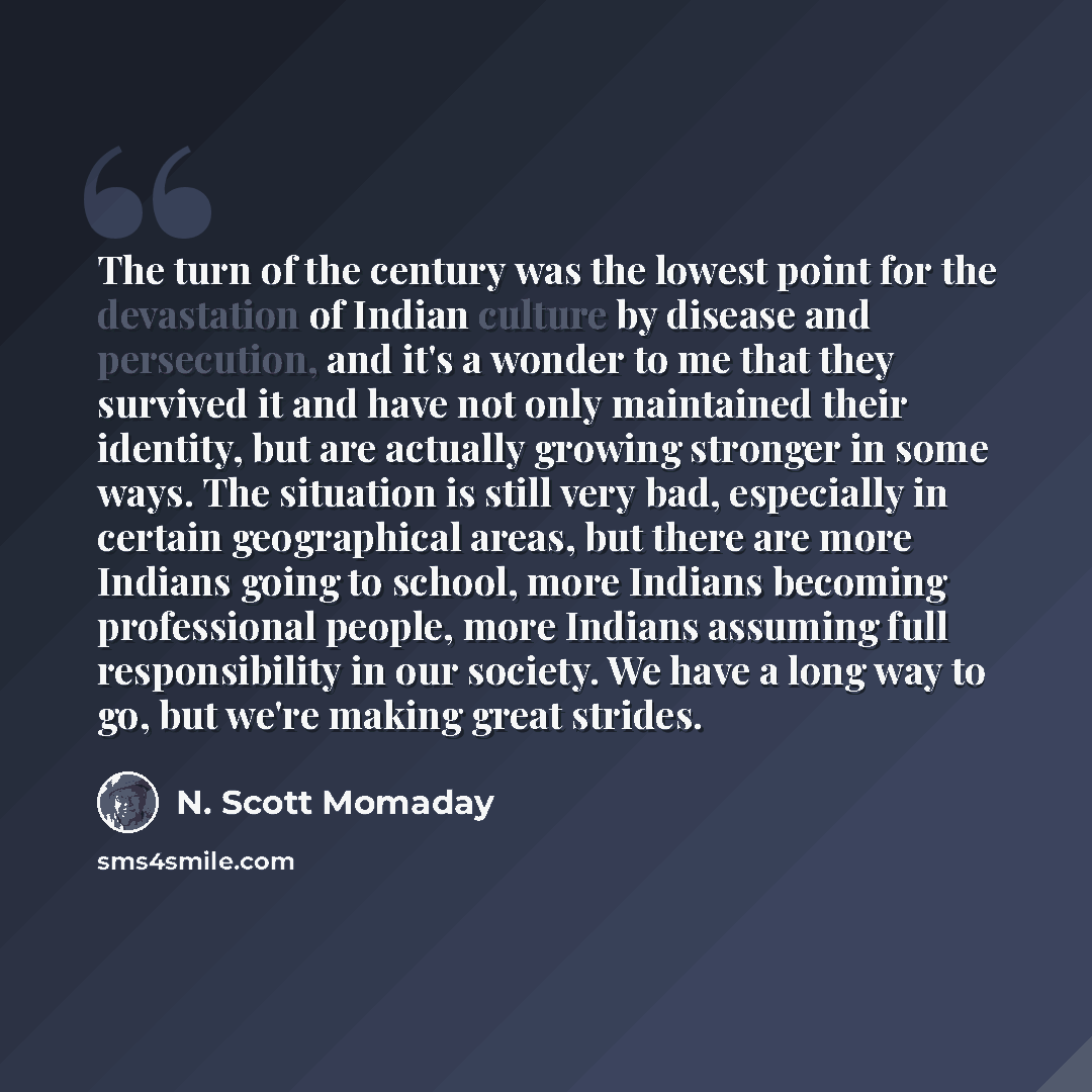“The turn of the century was the lowest point for the devastation of Indian culture by disease and persecution, and it's a wonder to me that they survived it and have not only maintained their identity, but are actually growing stronger in some ways. The situation is still very bad, especially in…” quote by N. Scott Momaday