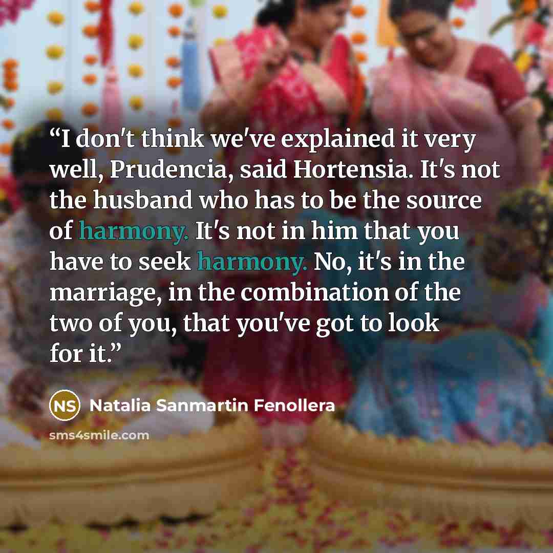 “I don't think we've explained it very well, Prudencia, said Hortensia. It's not the husband who has to be the source of harmony. It's not in him that you have to seek harmony. No, it's in the marriage, in the combination of the two of you, that you've got to look for it.” quote by Natalia Sanmartin Fenollera