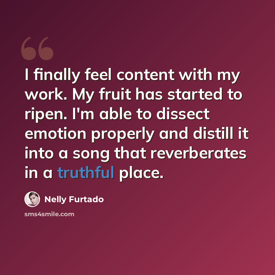 “I finally feel content with my work. My fruit has started to ripen. I'm able to dissect emotion properly and distill it into a song that reverberates in a truthful place.” quote by Nelly Furtado