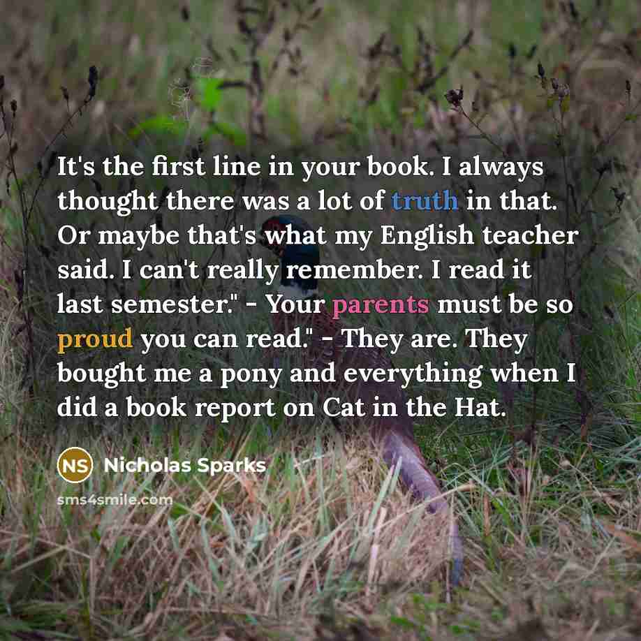 “It's the first line in your book. I always thought there was a lot of truth in that. Or maybe that's what my English teacher said. I can't really remember. I read it last semester." - Your parents must be so proud you can read." - They are. They bought me a pony and everything when I did a book…” quote by Nicholas Sparks