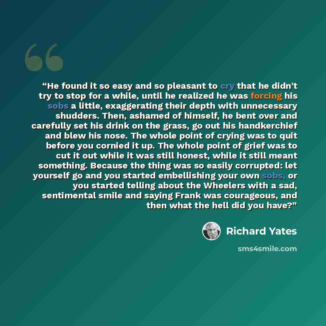 “He found it so easy and so pleasant to cry that he didn't try to stop for a while, until he realized he was forcing his sobs a little, exaggerating their depth with unnecessary shudders. Then, ashamed of himself, he bent over and carefully set his drink on the grass, go out his handkerchief and…” quote by Richard Yates