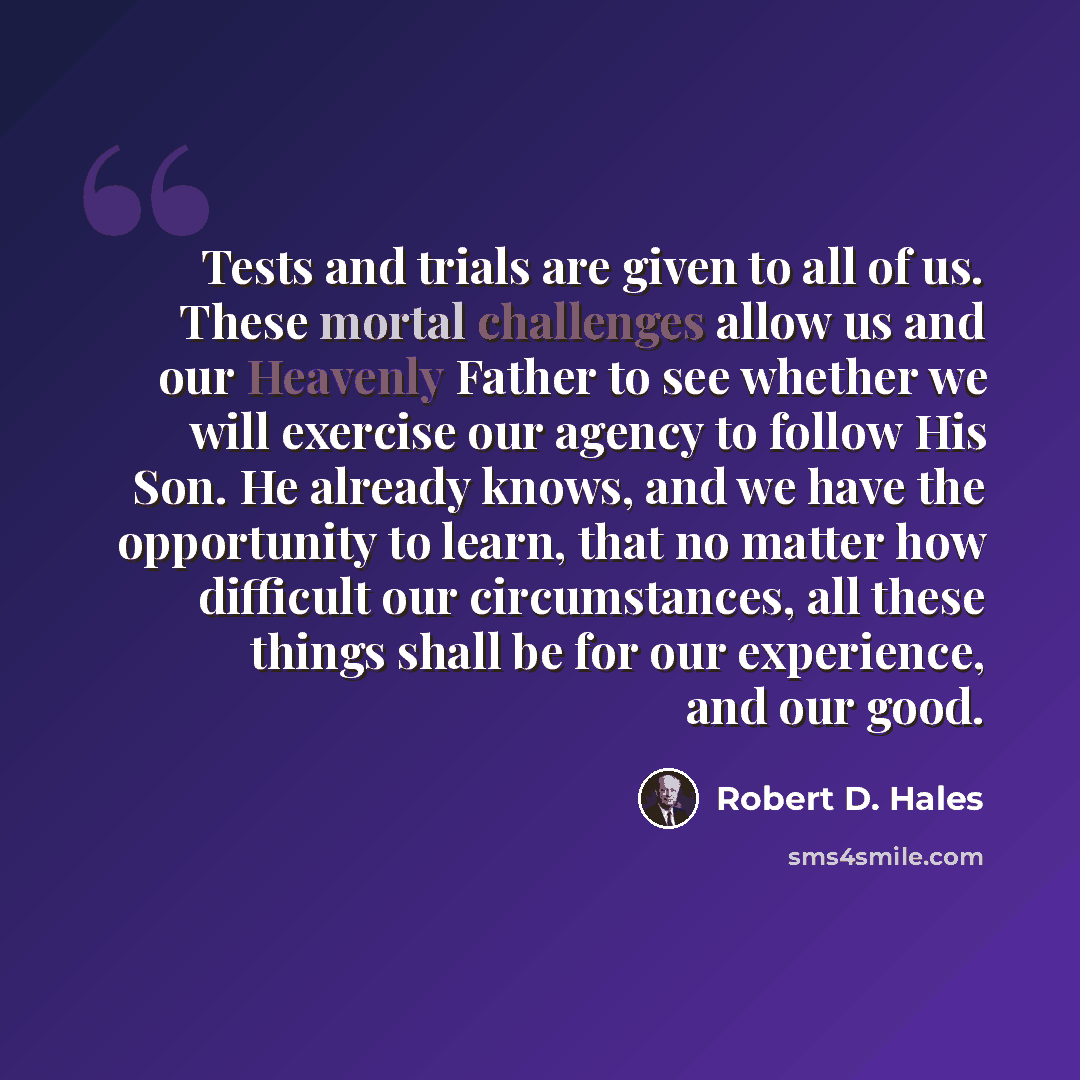 “Tests and trials are given to all of us. These mortal challenges allow us and our Heavenly Father to see whether we will exercise our agency to follow His Son. He already knows, and we have the opportunity to learn, that no matter how difficult our circumstances, all these things shall be for our…” quote by Robert D. Hales