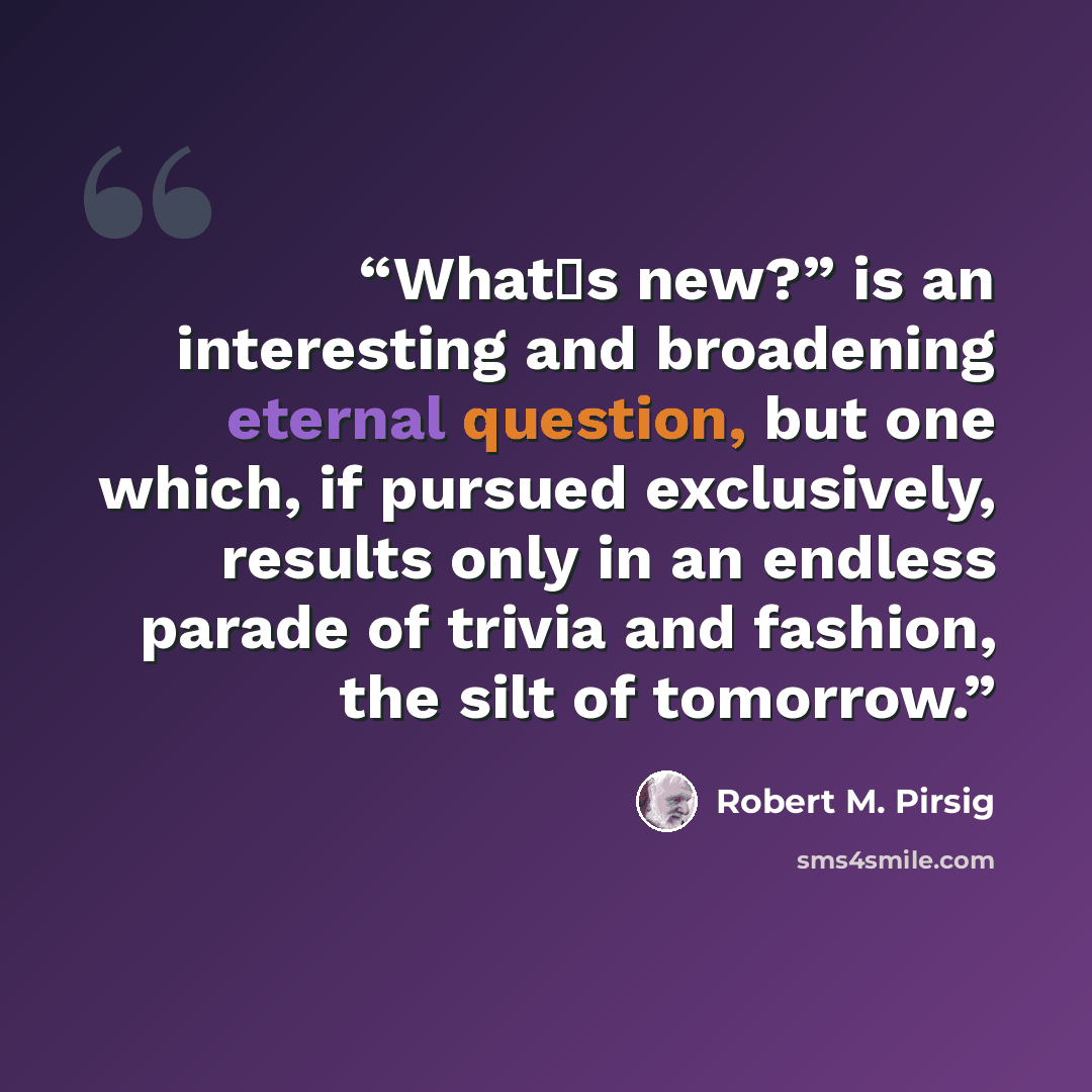 “What�s new?” is an interesting and broadening eternal question, but one which, if pursued exclusively, results only in an endless parade of trivia and fashion, the silt of tomorrow.” quote by Robert M. Pirsig