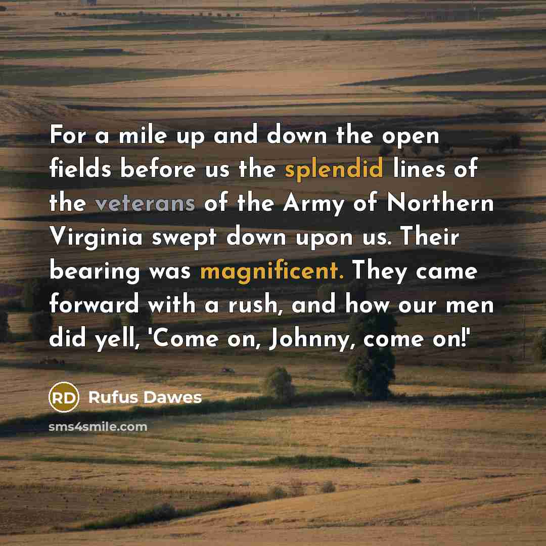 “For a mile up and down the open fields before us the splendid lines of the veterans of the Army of Northern Virginia swept down upon us. Their bearing was magnificent. They came forward with a rush, and how our men did yell, 'Come on, Johnny, come on!'” quote by Rufus Dawes