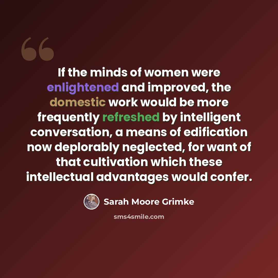 “If the minds of women were enlightened and improved, the domestic work would be more frequently refreshed by intelligent conversation, a means of edification now deplorably neglected, for want of that cultivation which these intellectual advantages would confer.” quote by Sarah Moore Grimke