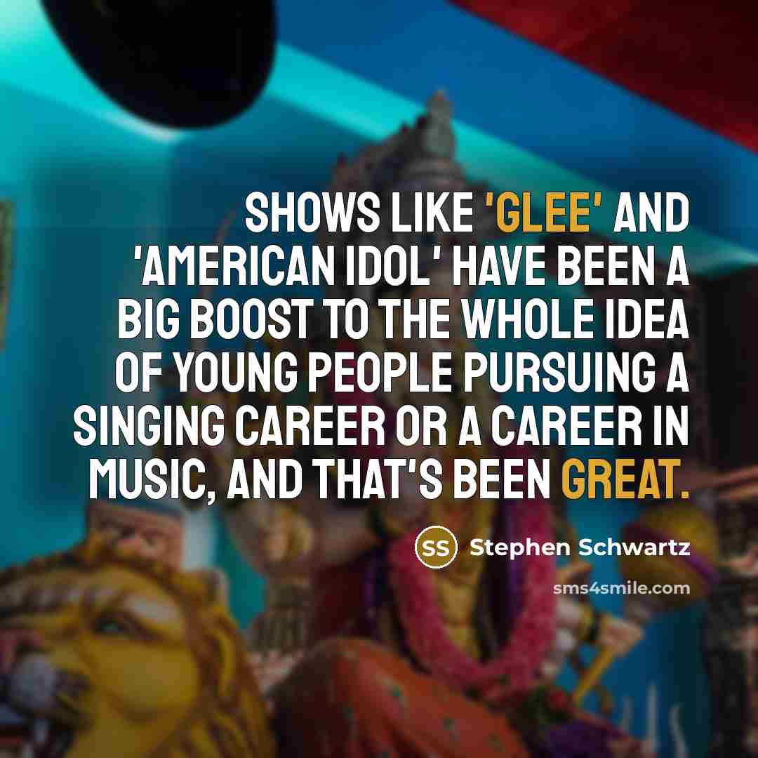 “Shows like 'Glee' and 'American Idol' have been a big boost to the whole idea of young people pursuing a singing career or a career in music, and that's been great.” quote by Stephen Schwartz