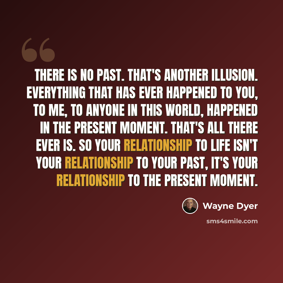 “There is no past. That's another illusion. Everything that has ever happened to you, to me, to anyone in this world, happened in the present moment. That's all there ever is. So your relationship to life isn't your relationship to your past, it's your relationship to the present moment.” quote by Wayne Dyer